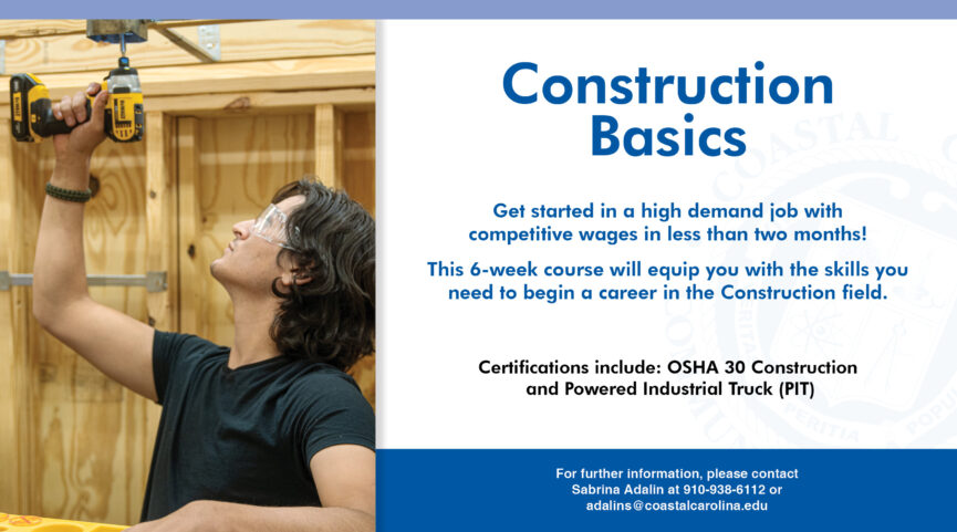 Construction Basics | Get started in a high demand job with competitive wages in less than two months! This 6-week course will equip you with the skills you need to begin a career in the Construction field. Certifications include: OSHA 30 Construction and Powered Industrial Truck (PIT) | For further info, contact Sabrina Adalin at 910-938-6112 or adalins@coastalcarolina.edu