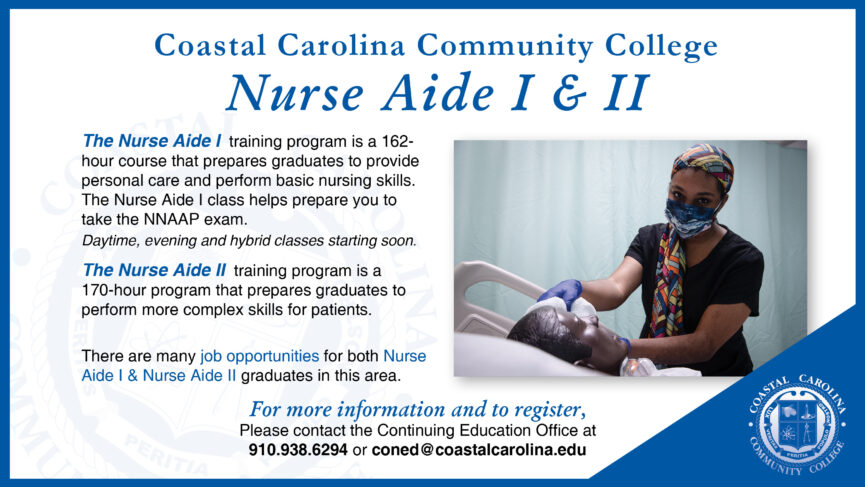 Nurse Aide I & II Classes Starting Soon | The Nurse Aide I training program is a 162-hour course that prepares graduates to provide personal care and perform basic nursing skills. The Nurse Aide I class helps prepare you to take the NNAAP exam. Daytime. evening and hybrid classes starting soon. | The Nurse Aide II training program is a 170-hour program that prepares graduates to perform more complex skills for patients. There are many job opportunities for both Nurse Aide I & Nurse Aide II graduates in this area. | For more information and to register, please contact the Continuing Education Office at 910-938-6294 or coned@coastalcarolina.edu