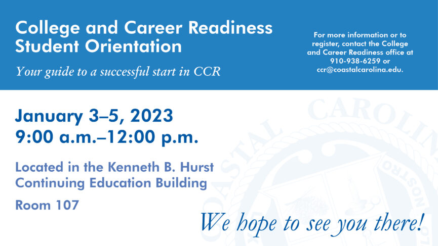 College and Career Readiness Student Orientation | Your guide to a successful start in CCR | January 3-5, 2023 9:00 a.m.-12:00 p.m. Located in the Kenneth B. Hurst Continuing Education Building Room 107 | For more information or to register, contact the College and Career Readiness office at 910-938-6259 or ccr@coastalcarolina.edu.