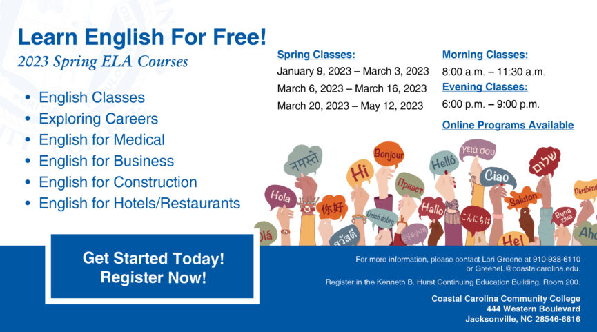 Learn English for Free! 2023 Spring ELA Courses | English Classes, Exploring Careers, English for Medical, English for Business, English for Construction, English for Hotels/Restaurants | Spring Classes: January 9, 2023-March 3, 2023, March 6, 2023-March 16, 2023, March 20, 2023-May 12, 2023 | Morning Classes: 8:00 a.m.-11:30 a.m. | Evening Classes: 6:00 p.m.-9:00 p.m. | Online Programs Available | Get Started Today! Register Now! For more information, please contact Lori Greene at 910-938-6110 or GreeneL@coastalcarolina.edu. Register in the Kenneth B. Hurst Continuing Education Building, Room 200. Coastal Carolina Community College | 444 Western Boulevard Jacksonville, NC 28546-6816