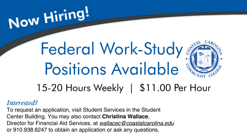Now Hiring! Federal Work-Study Positions Available 15-20 Hours Weekly at $11.00 Per Hour Interested? To request an application, visit Student Services in the Student Center Building. You may also contact Christina Wallace, Director for Financial Aid Services, at wallacec@coastalcarolina.edu or 910.938.6247 to obtain an application or ask any questions.