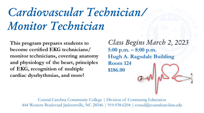 Cardiovascular Technician/Monitor Technician This program prepares students to become certified EKG technicians/monitor technicians, covering anatomy and physiology of the heart, principles of EKG, recognition of multiple cardiac dysrhythmias, and more! Class begins March 2, 2023 5:00 p.m.-8:00 p.m. Hugh A. Ragsdale Building Room 124 $186.00. Coastal Carolina Community College | Division of Continuing Education 444 Western Boulevard Jacksonville, NC 28546 | 910-938-6294 | coned@coastalcarolina.edu