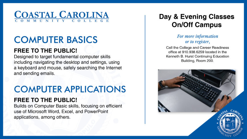 Computer Basics and Computer Applications Day & Evening Classes on and off campus. For more information or to register, call the College and Career Readiness office at 910-938-6259 located in the Kenneth B. Hurst Continuing Education Building, Room 200.