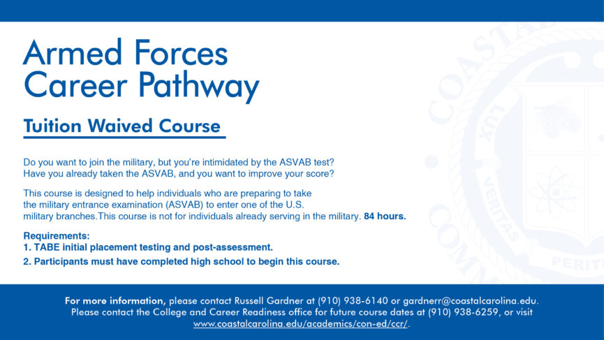 Armed Forces Career Pathway Tuition Waived Course. Do you want to join the military, but you're intimidated by the ASVAB test? Have you already taken the ASVAB, and you want to improve your score? This course is designed to help individuals who are preparing to take the military entrance examination (ASVAB) to enter one of the U.S. military branches. This course is not for individuals already serving in the military. 84 hours. Requirements: TABE initial placement testing and post-assessment.; Participants must have completed high school to begin this course. For more information, please contact Russell Gardner at (910) 938-6140 or garderr@coastalcarolina.edu. Please contact the College and Career Readiness office for future course dates at (910) 938-6259, or visit www. coastalcarolina.edu/academics/con-ed/ccr/.