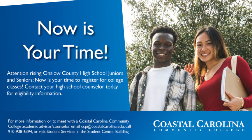 Now is Your Time! Attention rising Onslow County High School Juniors and Seniors: Now is your time to register for college classes! Contact your high school counselor today for eligibility information. To meet with a Coastal Carolina Community College academic advisor or counselor or for more information, email ccp@coastalcarolina.edu, call 910-938-6394, or visit Student Services in the Student Center Building.