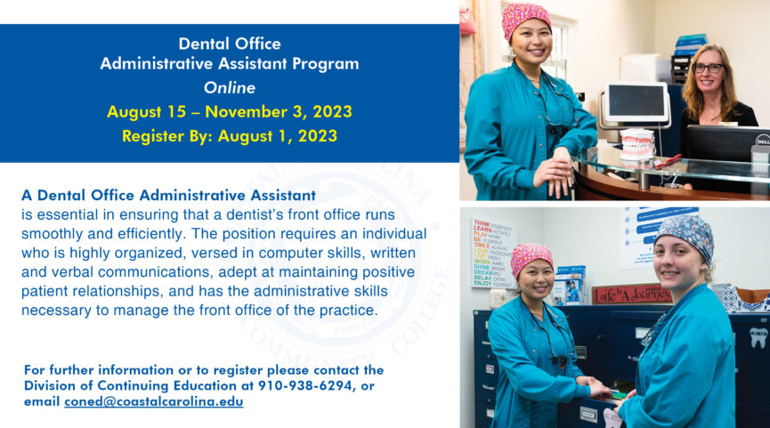 This is an e-flyer for the Dental Office Administrative Assistant Program Online, August 15 - November 3, 2023. Register by: August 1, 2023. A Dental Office Administrative Assistant is essential in ensuring that a dentist's front office runs smoothly and efficiently. The position requires an individual who is highly organized, versed in computer skills, written and verbal communications, adept at maintaining positive patient relationships, and has the administrative skills necessary to manage the front office of the practice. For further information or to register please contact the Division of Continuing Education at 910-938-6294, or email coned@coastalcarolina.edu.