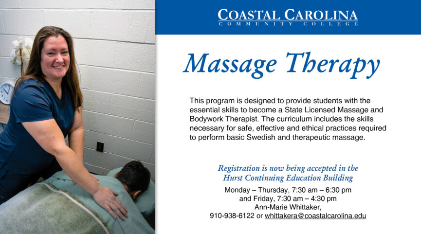 Massage Therapy. This program is designed to provide students with the essential skills to become a State Licensed Massage and Bodywork Therapist. The curriculum included the skills necessary for safe, effective and ethical practices required to perform basic Swedish and therapeutic massage. Registration is now being accepted in the Hurst Continuing Education Building Monday - Thursday, 7:30 a.m. - 6:30 p.m. and Friday, 7:30 am - 4:30 p.m. Ann-Marie Whittaker, 910-938-6122 or whittakera@coastalcarolina.edu