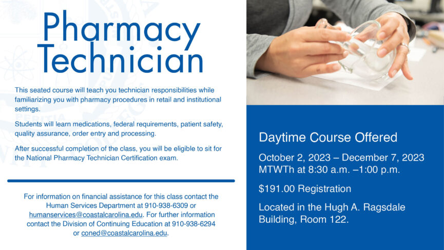 Pharmacy Technician. Daytime Courses Offered. October 2, 2023 - December 7, 2023. MTWTh at 8:30 - 1:00 p.m. $191.00 Registration. Located in the Hugh A. Ragsdale Building, Room 122. For more information on financial assistance for this class, contact the Human Services Department at 910-938-6309 or humanservices@coastalcarolina.edu. For further information contact the Division of Continuing Education at 910-938-6294 or coned@coastalcarolina.edu.