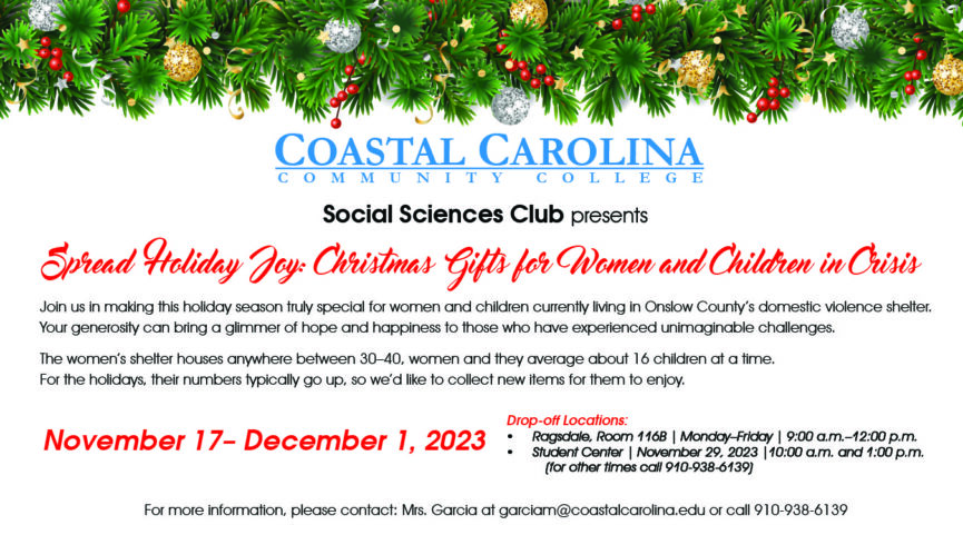 Coastal Carolina Community College Social Sciences Club Presents Spread Holiday Joy: Christmas Gifts for Women and Children in Crisis Join us in making this holiday season truly special for women and children currently living in Onslow County's domestic violence shelter. Your generosity can bring a glimmer of hope and happiness to those who have experienced unimaginable challenges. The women's shelter houses anywhere between 30-40, women and they average about 16 children at a time. For the holidays, their numbers typically go up, so we'd like to collect new items for them to enjoy. November 17-December 1, 2023 Drop-off Locations: Ragsdale, Room 116B | Monday-Friday | 9:00 a.m.-12:00p.m. Student Center | November 29, 2023 | 10:00 a.m. and 1:00 p.m. (for other times call 910-938-6139) For more information, please contact: Mrs. Garcia at garciam@coastalcarolina.edu or call 910-938-6139
