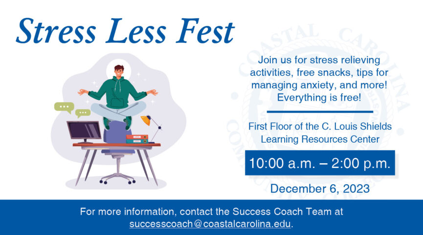 Stress Less Fest Joins us for stress relieving activities, free snacks, tips for managing anxiety, and more! Everything is free! First Floor of the C. Louis Shields Learning Resources Center 10 AM - 2 PM December 6, 2023 For more information, contact the Success Coach Team at successcoach@coastalcarolina.edu