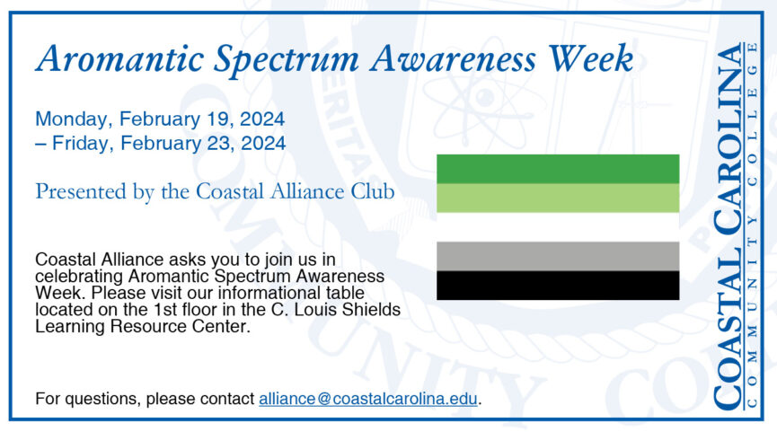 Aromantic Spectrum Awareness Week Monday, February 19 - Friday, February 23, 2024 Presented by the Coastal Alliance Club Coastal Alliance asks you to join us in celebrating Aromantic Spectrum Awareness Week. Please visit our informational table located on the 1st floor in the C. Louis Shields Learning Resource Center. For questions, please contact alliance@coastalcarolina.edu