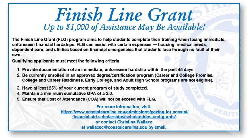 Finish Line Grant Up to $1,000 of Assistance May Be Available! The Finish Line Grant (FLG) program aims to help students complete their training when facing immediate, unforeseen financial hardships. FLG can assist with certain expenses - housing, medical needs, dependent care, and utilities based on financial emergencies that students face through no fault of their own. For more information, contact: Christina Wallace at wallacec@coastalcarolina.edu