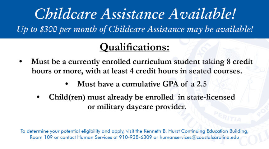 Childcare Assistance Available! Up to $300 per month of Childcare Assistance may be available! To determine your potential eligibility and apply, visit the Kenneth B. Hurst Continuing Education Building, Room 109 or contact Human Services at 910.938.6309 or humanservices@coastalcarolina.edu